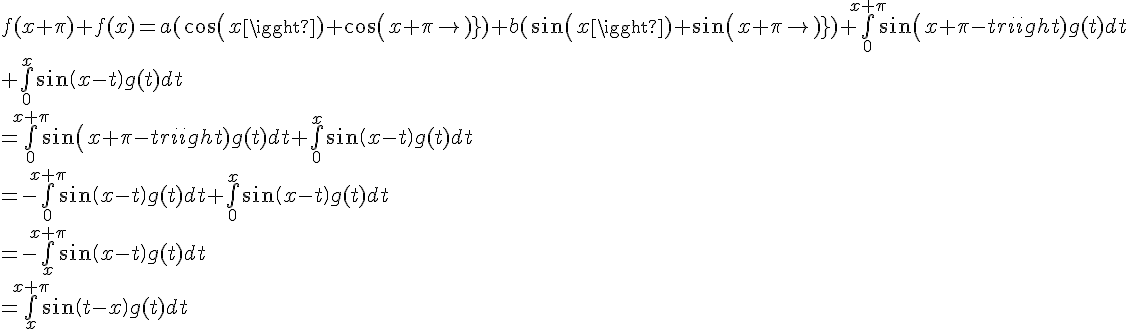 \Large{f(x+\pi)+f(x)=a (cos(x)+cos(x+\pi))+b(sin(x)+sin(x+\pi))+\bigint_{0}^{x+\pi}sin(x+\pi-t)g(t)dt
 \\ +\bigint_{0}^{x}sin(x-t)g(t)dt
 \\ =\bigint_{0}^{x+\pi}sin(x+\pi-t)g(t)dt+\bigint_{0}^{x}sin(x-t)g(t)dt
 \\ =-\bigint_{0}^{x+\pi}sin(x-t)g(t)dt+\bigint_{0}^{x}sin(x-t)g(t)dt
 \\ =-\bigint_{x}^{x+\pi}sin(x-t)g(t)dt
 \\ =\bigint_{x}^{x+\pi}sin(t-x)g(t)dt}